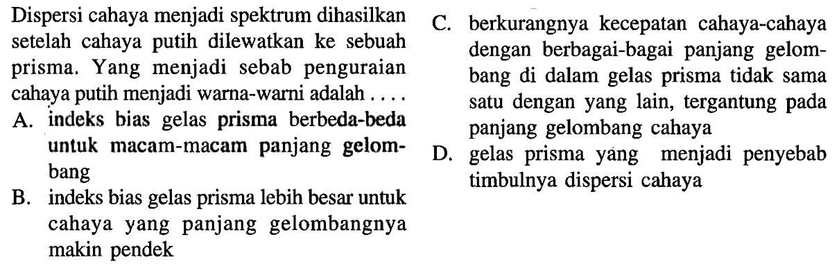    Dispersi cahaya menjadi spektrum dihasilkan setelah cahaya putih dilewatkan ke sebuah prisma. Yang menjadi sebab penguraian cahaya putih menjadi warna-warni adalah ... A. indeks bias gelas prisma berbeda-beda untuk macam-macam panjang gelombang B. indeks bias gelas prisma lebih besar untuk cahaya yang panjang gelombangnya makin pendek C. berkurangnya kecepatan cahaya-cahaya dengan berbagai-bagai panjang gelombang di dalam gelas prisma tidak sama satu dengan yang lain, tergantung pada panjang gelombang cahayaD. gelas prisma yang menjadi penyebab timbulnya dispersi cahaya