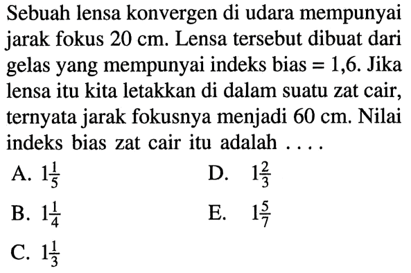 Sebuah lensa konvergen di udara mempunyai jarak fokus 20 cm. Lensa tersebut dibuat dari gelas yang mempunyai indeks bias = 1,6. Jika lensa itu kita letakkan di dalam suatu zat cair, ternyata jarak fokusnya menjadi 60 cm. Nilai indeks bias zat cair itu adalah .... 