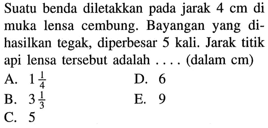 Suatu benda diletakkan pada jarak 4 cm di muka lensa cembung. Bayangan yang dihasilkan tegak, diperbesar 5 kali. Jarak titik api lensa tersebut adalah .... (dalam cm) 