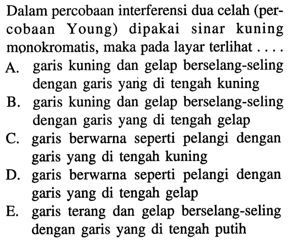 Dalam percobaan interferensi dua celah (percobaan Young) dipakai sinar kuning monokromatis, maka pada layar terlihat ...A. garis kuning dan gelap berselang-seling dengan garis yang di tengah kuningB. garis kuning dan gelap berselang-seling dengan garis yang di tengah gelapC. garis berwarna seperti pelangi dengan garis yang di tengah kuningD. garis berwarna seperti pelangi dengan garis yang di tengah gelapE. garis terang dan gelap berselang-seling dengan garis yang di tengah putih