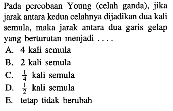 Pada percobaan Young (celah ganda), jika jarak antara kedua celahnya dijadikan dua kali semula, maka jarak antara dua garis gelap yang berturutan menjadi ....