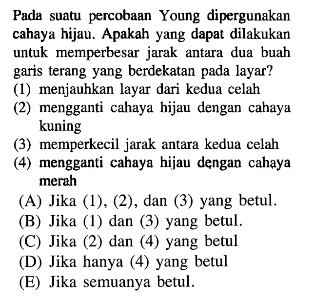 Pada suatu percobaan Young dipergunakan cahaya hijau. Apakah yang dapat dilakukan untuk memperbesar jarak antara dua buah garis terang yang berdekatan pada layar? (1) menjauhkan layar dari kedua celah (2) mengganti cahaya hijau dengan cahaya kuning (3) memperkecil jarak antara kedua celah (4) mengganti cahaya hijau dengan cahaya merah 