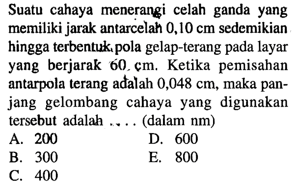 Suatu cahaya menerangi celah ganda yang memiliki jarak antarcelah 0,10 cm sedemikian hingga terbentuk, pola gelap-terang pada layar yang berjarak 60, cm. Ketika pemisahan antarpola terang adalah 0,048 cm, maka panjang gelombang cahaya yang digunakan tersebut adalah .... (dalam nm)