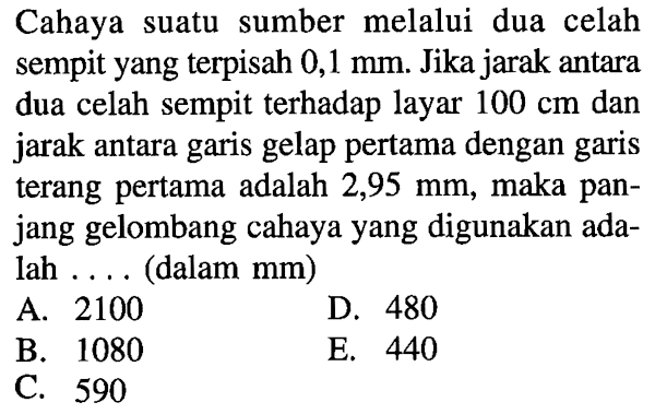 Cahaya suatu sumber melalui dua celah sempit yang terpisah  0,1 mm . Jika jarak antara dua celah sempit terhadap layar  100 cm  dan jarak antara garis gelap pertama dengan garis terang pertama adalah  2,95 mm , maka panjang gelombang cahaya yang digunakan adalah .... (dalam mm)