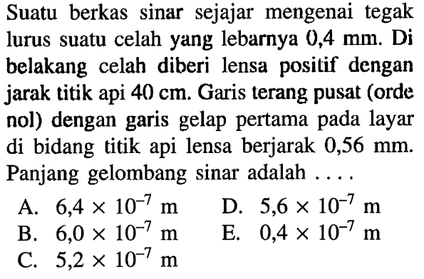 Suatu berkas sinar sejajar mengenai tegak lurus suatu celah yang lebarnya  0,4 mm. Di belakang celah diberi lensa positif dengan jarak titik api  40 cm. Garis terang pusat (orde nol) dengan garis gelap pertama pada layar di bidang titik api lensa berjarak  0,56 mm. Panjang gelombang sinar adalah ....