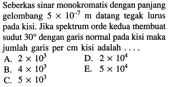 Seberkas sinar monokromatis dengan panjang gelombang  5 x 10^(-7) m  datang tegak lurus pada kisi. Jika spektrum orde kedua membuat sudut  30  dengan garis normal pada kisi maka jumlah garis per  cm  kisi adalah  ... .