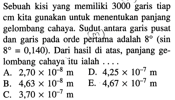 Sebuah kisi yang memiliki 3000 garis tiap cm kita gunakan untuk menentukan panjang gelombang cahaya. Sudut antara garis pusat dan garis pada orde pertama adalah 8(sin.8=0,140). Dari hasil di atas, panjang gelombang cahaya itu ialah ....