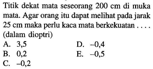 Titik dekat mata seseorang 200 cm di muka mata. Agar orang itu dapat melihat pada jarak 25 cm maka perlu kaca mata berkekuatan .... (dalam dioptri)