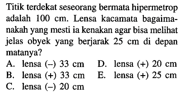 Titik terdekat seseorang bermata hipermetrop adalah 100 cm. Lensa kacamata bagaimanakah yang mesti ia kenakan agar bisa melihat jelas obyek yang berjarak 25 cm di depan matanya?A. lensa (-) 33 cm  B. lensa (+) 33 cm  C. lensa (-) 20 cmD. lensa (+) 20 cmE. lensa (+) 25 cm