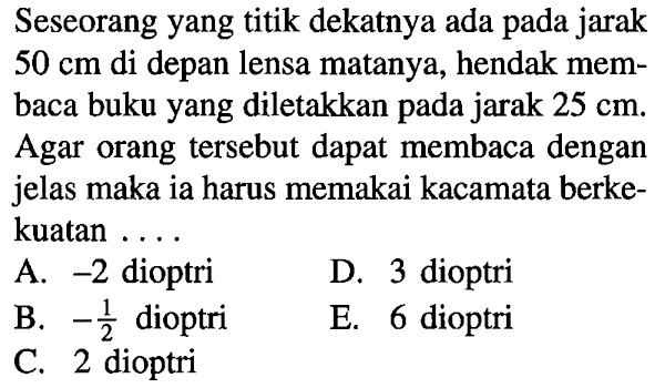 Seseorang yang titik dekatnya ada pada jarak  50 cm  di depan lensa matanya, hendak membaca buku yang diletakkan pada jarak  25 cm . Agar orang  tersebut dapat membaca dengan jelas maka ia harus memakai kacamata berkekuatan ...A.  -2  dioptriD. 3 dioptriB.  -1/2  dioptriE. 6 dioptriC. 2 dioptri