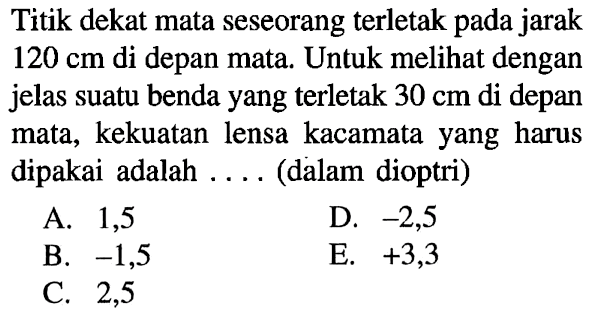 Titik dekat mata seseorang terletak pada jarak  120 cm  di depan mata. Untuk melihat dengan jelas suatu benda yang terletak  30 cm  di depan mata, kekuatan lensa kacamata yang harus dipakai adalah .... (dalam dioptri)