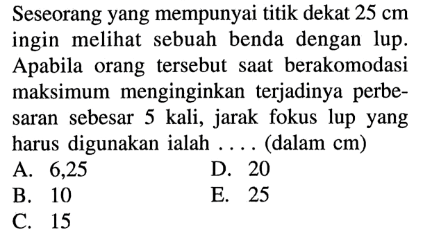 Seseorang yang mempunyai titik dekat 25 cm ingin meli sebuah benda dengan lup. Apabila orang tersebut saat berakomodasi maksimum menginginkan terjadinya perbesaran sebesar 5 kali, jarak fokus lup yang harus digunakan ialah ... (dalam cm)