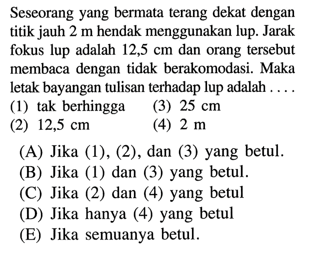 Seseorang yang bermata terang dekat dengan titik jauh 2 m hendak menggunakan lup. Jarak fokus lup adalah 12,5 cm dan orang tersebut membaca dengan tidak berakomodasi. Maka letak bayangan tulisan terhadap lup adalah ...(1) tak berhingga(3) 25 cm(2) 12,5 cm(4) 2 m(A) Jika (1), (2), dan (3) yang betul.(B) Jika (1) dan (3) yang betul.(C) Jika (2) dan (4) yang betul(D) Jika hanya (4) yang betul(E) Jika semuanya betul.