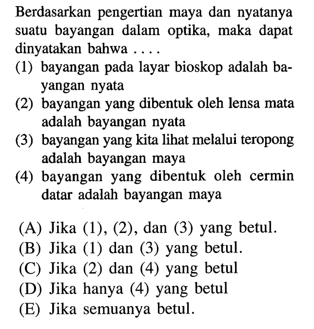 Berdasarkan pengertian maya dan nyatanya suatu bayangan dalam optika, maka dapat dinyatakan bahwa ....(1) bayangan pada layar bioskop adalah bayangan nyata(2) bayangan yang dibentuk oleh lensa mata adalah bayangan nyata(3) bayangan yang kita lihat melalui teropong adalah bayangan maya(4) bayangan yang dibentuk oleh cermin datar adalah bayangan maya(A) Jika (1), (2), dan (3) yang betul.(B) Jika (1) dan (3) yang betul.(C) Jika (2) dan (4) yang betul(D) Jika hanya (4) yang betul(E) Jika semuanya betul.