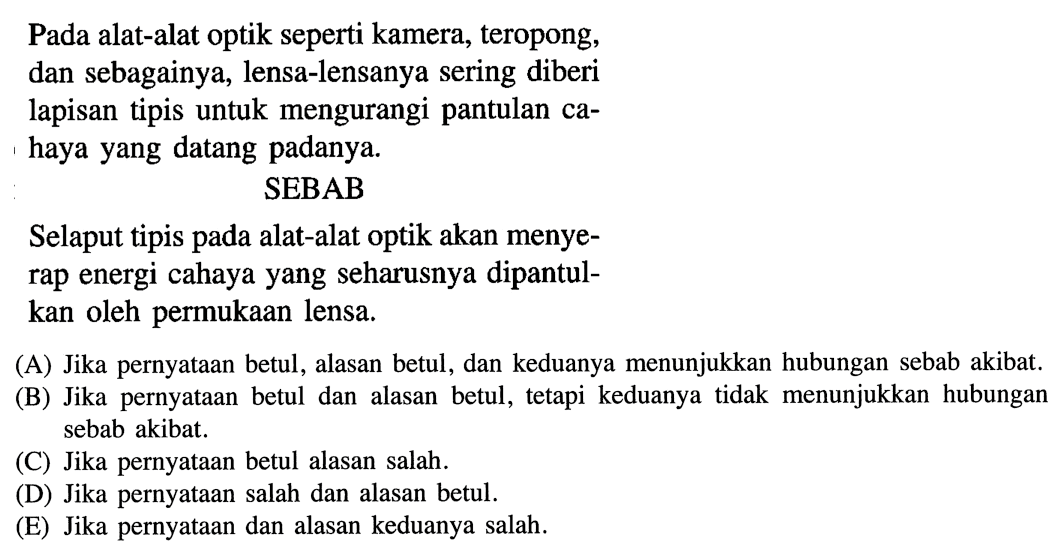 Pada alat-alat optik seperti kamera, teropong, dan sebagainya, lensa-lensanya sering diberi lapisan tipis untuk mengurangi pantulan cahaya yang datang padanya.
SEBAB
Selaput tipis pada alat-alat optik akan menyerap energi cahaya yang seharusnya dipantulkan oleh permukaan lensa.
(A) Jika pernyataan betul, alasan betul, dan keduanya menunjukkan hubungan sebab akibat.
(B) Jika pernyataan betul dan alasan betul, tetapi keduanya tidak menunjukkan hubungan sebab akibat.
(C) Jika pernyataan betul alasan salah.
(D) Jika pernyataan salah dan alasan betul.
(E) Jika pernyataan dan alasan keduanya salah.