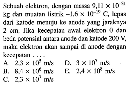 Sebuah elektron, dengan massa 9,11 x 10^(-31) kg dan muatan listrik -1,6 x 10^(-19) C, lepas dari katode menuju ke anode yang jaraknya 2 cm. Jika kecepatan awal elektron 0 dan beda potensial antara anode dan katode 200 V, maka elektron akan sampai di anode dengan kecepatan .... 