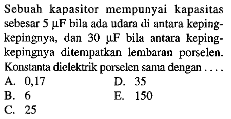 Sebuah kapasitor  mempunyai kapasitas sebesar 5 mikro F bila ada udara di antara keping-kepingnya, dan 30 mikro F bila antara keping-kepingnya  ditempatkan lembaran porselen. Konstanta dielektrik porselen sama dengan