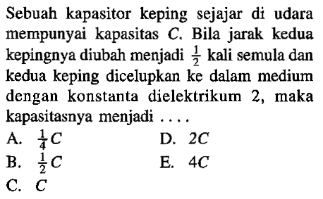 Sebuah kapasitor keping sejajar di udara mempunyai kapasitas C. Bila jarak kedua kepingnya diubah menjadi 1/2 kali semula dan kedua keping dicelupkan ke dalam medium dengan konstanta dielektrikum 2, maka kapasitasnya menjadi