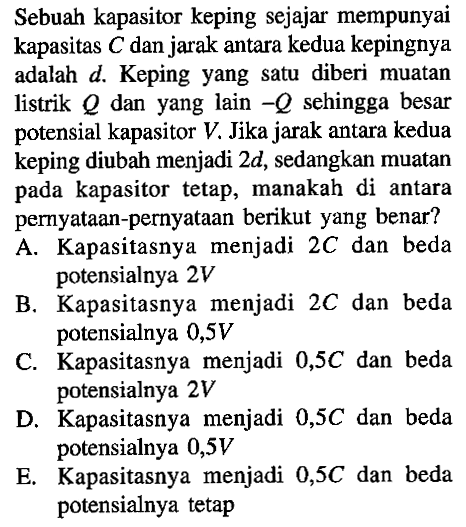 Sebuah kapasitor keping sejajar mempunyai kapasitas C dan jarak antara kedua kepingnya adalah d. Keping yang satu diberi muatan listrik Q dan yang lain -Q sehingga besar potensial kapasitor V. Jika jarak antara kedua keping diubah menjadi 2d, sedangkan muatan pada kapasitor tetap, manakah di antara pernyataan-pernyataan berikut yang benar? 