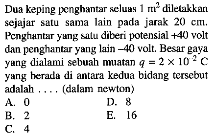 Dua keping penghantar seluas 1 m^2 diletakkan sejajar satu sama lain pada jarak 20 cm. Penghantar yang satu diberi potensial +40 volt dan penghantar yang lain -40 volt. Besar gaya yang dialami sebuah muatan q = 2 x 10^-2 C yang berada di antara kedua bidang tersebut adalah . . . . (dalam newton) 