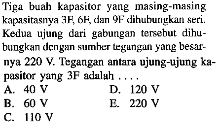 Tiga buah kapasitor yang masing-masing kapasitasnya 3F, 6F, dan 9F dihubungkan seri. Kedua ujung dari gabungan tersebut dihubungkan dengan sumber tegangan yang besarnya  220 V . Tegangan antara ujung-ujung kapasitor yang 3F adalah ....