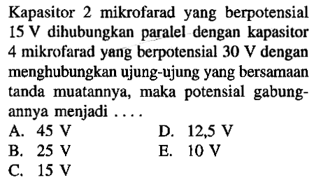 Kapasitor 2 mikrofarad yang berpotensial 15 V dihubungkan paralel dengan kapasitor 4 mikrofarad yang berpotensial 30 V dengan menghubungkan ujung-ujung yang bersamaan tanda muatannya, maka potensial gabungannya menjadi ...