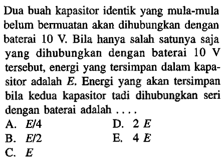 Dua buah kapasitor identik yang mula-mula belum bermuatan akan dihubungkan dengan baterai 10 V. Bila hanya salah satunya saja yang dihubungkan dengan baterai 10 V tersebut, energi yang tersimpan dalam kapasitor adalah E. Energi yang akan tersimpan bila kedua kapasitor tadi dihubungkan seri dengan baterai adalah ...