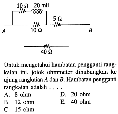 10 Ohm 20 mH 5 Ohm A 10 Ohm B 40 Ohm Untuk mengetahui hambatan pengganti rang- kaian ini, jolok ohmmeter dihubungkan ke ujung rangkaian A dan B. Hambatan pengganti rangkaian adalah . . . . 