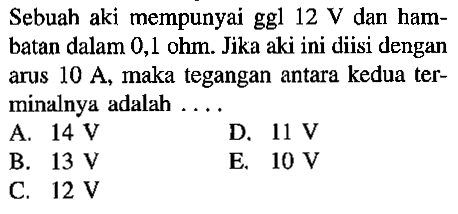 Sebuah aki mempunyai ggl 12 V dan hambatan dalam 0,1 ohm. Jika aki ini diisi dengan arus 10 A, maka tegangan antara kedua terminalnya adalah ...