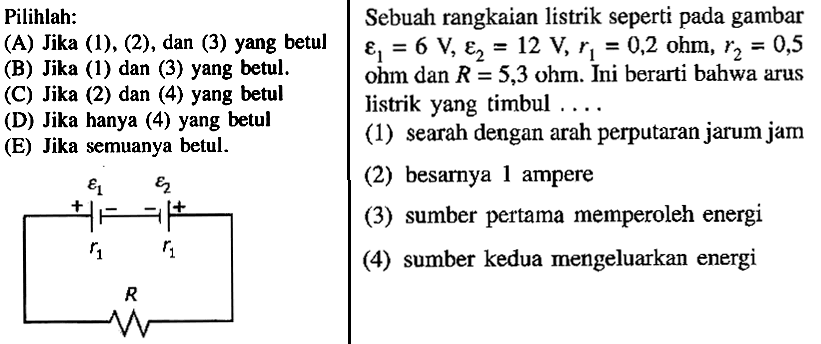 Sebuah rangkaian listrik seperti pada gambar epsilon1 = 6 V, epsilon2 = 12 V, r1 = 0,2 ohm, r2 = 0,5 ohm dan R = 5,3 ohm. Ini berarti bahwa arus listrik yang timbul . . . . (1) searah dengan arah perputaran jarum jam (2) besarnya 1 ampere (3) sumber pertama memperoleh energi (4) sumber kedua mengeluarkan energi epsilon1 epsilon2 + - - + r1 r1 R 