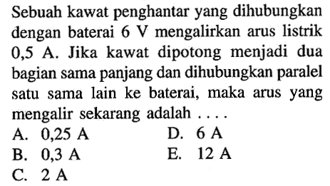 Sebuah kawat penghantar yang dihubungkan dengan baterai 6 V mengalirkan arus listrik 0,5 A. Jika kawat dipotong menjadi dua bagian sama panjang dan dihubungkan paralel satu sama lain ke baterai, maka arus yang mengalir sekarang adalah ....