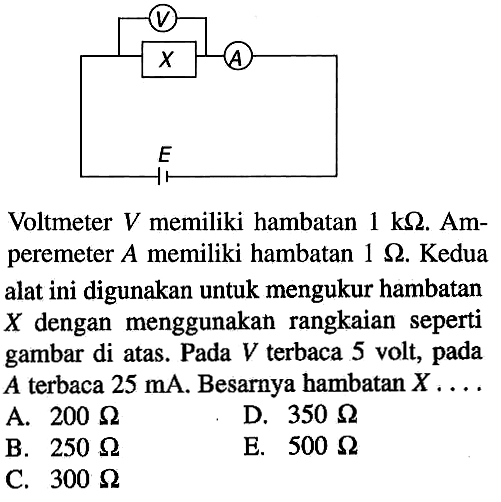 V C A E Voltmeter V memiliki hambatan 1 kOhm. Amperemeter A memiliki hambatan 1 Ohm. Kedua alat ini digunakan untuk mengukur hambatan X dengan menggunakan rangkaian seperti gambar di atas. Pada V terbaca 5 volt, pada A terbaca 25 mA. Besarnya bambatan X ....