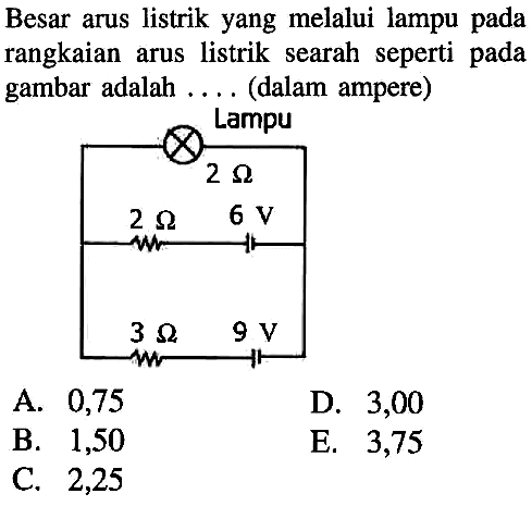 Besar arus listrik yang melalui lampu pada rangkaian arus listrik searah seperti pada gambar adalah .... (dalam ampere) 
Lampu 
2 ohm 2 ohm 6 V 3 ohm 9 V
A. 0,75 D. 3,00 B. 1,50 E. 3,75 C. 2,25