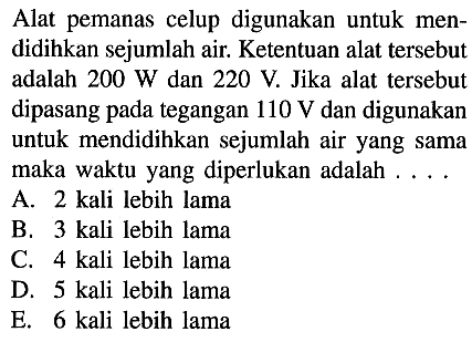 Alat pemanas celup digunakan untuk men didihkan sejumlah air. Ketentuan alat tersebut adalah 200 W dan 220 V. Jika alat tersebut dipasang pada tegangan 110 V dan digunakan untuk mendidihkan sejumlah air yang sama maka waktu yang diperlukan adalah . . . . 