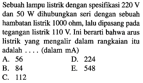 Sebuah lampu listrik dengan spesifikasi  220 V  dan  50 W  dihubungkan seri dengan sebuah hambatan listrik  1000 ohm , lalu dipasang pada tegangan listrik  110 V . Ini berarti bahwa arus listrik yang mengalir dalam rangkaian itu adalah .... (dalam  mA)