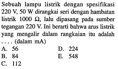 Sebuah lampu listrik dengan spesifikasi 220 V, 50 W dirangkai seri dengan hambatan listrik 1000 ohm, lalu dipasang pada sumber tegangan 220 V. Ini berarti bahwa arus listrik yang mengalir dalam rangkaian itu adalah (dalam mA) 