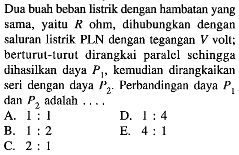 Dua buah beban listrik dengan hambatan yang sama, yaitu R ohm, dihubungkan dengan saluran listrik PLN dengan tegangan V volt; berturut-turut dirangkai paralel sehingga dihasilkan daya P1, kemudian dirangkaikan seri dengan daya P2. Perbandingan daya P1 dan P2 adalah ...