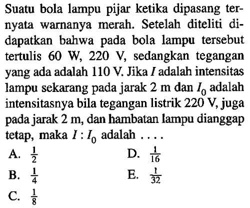 Suatu bola lampu pijar ketika dipasang ternyata warnanya merah. Setelah diteliti didapatkan bahwa pada bola lampu tersebut tertulis 60 W, 220 V, sedangkan tegangan yang ada adalah 110 V. Jika I adalah intensitas lampu sekarang pada jarak 2 m dan I0 adalah intensitasnya bila tegangan listrik 220 V, juga pada jarak 2 m, dan hambatan lampu dianggap tetap, maka I : I0 adalah ...