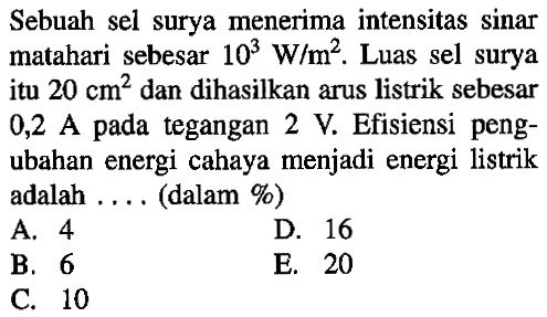 Sebuah sel surya menerima intensitas sinar matahari sebesar 10^3 W/m^2. Luas sel surya itu 20 cm^2 dan dihasilkan arus listrik sebesar 0,2 A pada tegangan 2 V. Efisiensi peng- ubahan energi cahaya menjadi energi listrik adalah . . . . (dalam %) 