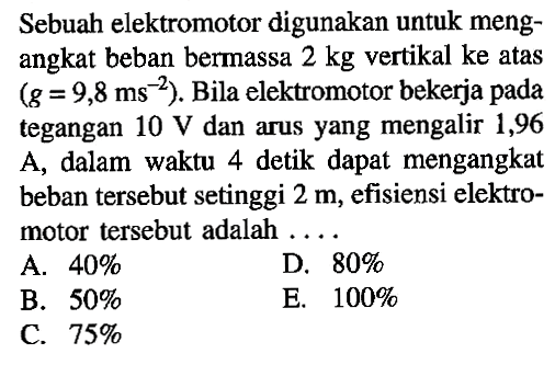 Sebuah elektromotor digunakan untuk mengangkat beban bermassa 2 kg vertikal ke atas (g=9,8 ms^-2). Bila elektromotor bekerja pada tegangan 10 V dan arus yang mengalir 1,96 A, dalam waktu 4 detik dapat mengangkat beban tersebut setinggi 2 m, efisiensi elektromotor tersebut adalah ....