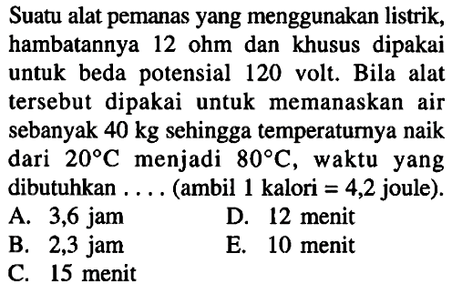 Suatu alat pemanas yang menggunakan listrik, hambatannya 12 ohm dan khusus dipakai untuk beda potensial 120 volt. Bila alat tersebut dipakai untuk memanaskan air sebanyak  40 kg  sehingga temperaturnya naik dari  20 C  menjadi  80 C , waktu yang dibutuhkan ... (ambil 1 kalori  =4,2  joule).