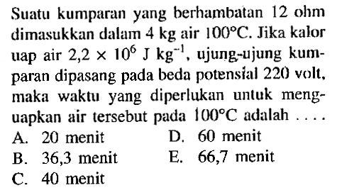 Suatu kumparan yang berhambatan 12 ohm dimasukkan dalam 4 kg air 100 C. Jika kalor uap air 2,2 x 10^6 kg^-1, ujung-ujung kumparan dipasang pada beda potensial 220 volt, maka waktu yang diperlukan unluk menguapkan air tersebut pada 100 C adalah ...