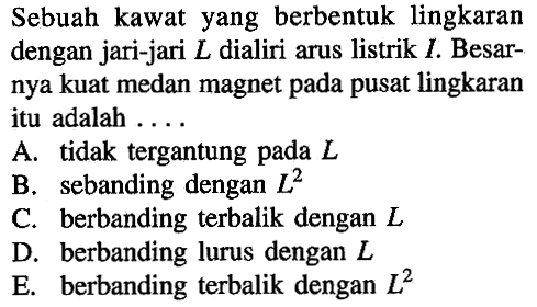 Sebuah kawat yang berbentuk lingkaran dengan jari-jari L dialiri arus listrik I. Besarnya kuat medan magnet pada pusat lingkaran itu adalah 
A. tidak tergantung pada L 
B. sebanding dengan L^2 
C. berbanding terbalik dengan L 
D. berbanding lurus dengan L 
E. berbanding terbalik dengan L^2