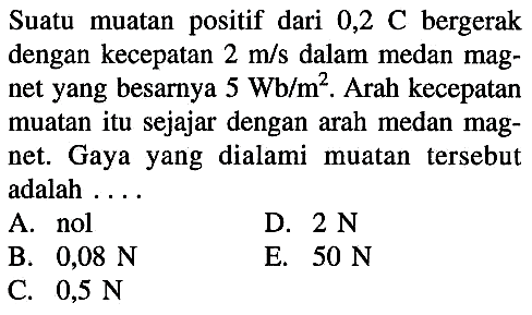 Suatu muatan positif dari  0,2 C  bergerak dengan kecepatan  2 m/s  dalam medan magnet yang besarnya  5 Wb/m^2 . Arah kecepatan muatan itu sejajar dengan arah medan magnet. Gaya yang dialami muatan tersebut adalah ....