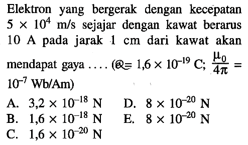 Elektron yang bergerak dengan kecepatan  5x10^4 m/s  sejajar dengan kawat berarus 10 A pada jarak  1 cm  dari kawat akan mendapat gaya  ... .(Q=1,6x10^(-19) C ; mu0/4pi=10^(-7) Wb/Am) 