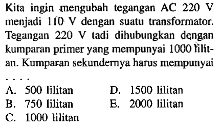 Kita ingin mengubah tegangan AC  220 V  menjadi  110 V  dengan suatu transformator. Tegangan  220 V  tadi dihubungkan dengan kumparan primer yang mempunyai 1000 hilitan. Kumparan sekundernya harus mempunyai