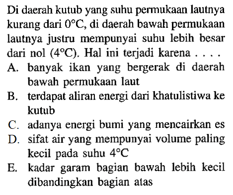 Di daerah kutub yang suhu permukaan lautnya kurang dari  0 C , di daerah bawah permukaan lautnya justru mempunyai suhu lebih besar dari nol  (4 C) . Hal ini terjadi karena ...
A. banyak ikan yang bergerak di daerah bawah permukaan laut
B. terdapat aliran energi dari khatulistiwa ke kutub
C. adanya energi bumi yang mencairkan es
D. sifat air yang mempunyai volume paling kecil pada suhu  4 C 
E. kadar garam bagian bawah lebih kecil dibandingkan bagian atas