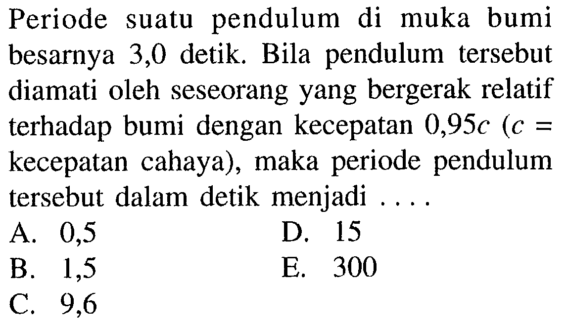 Periode suatu pendulum di muka bumi besarnya 3,0 detik. Bila pendulum tersebut diamati oleh seseorang yang bergerak relatif terhadap bumi dengan kecepatan 0,95 c (c= kecepatan cahaya), maka periode pendulum tersebut dalam detik menjadi ....