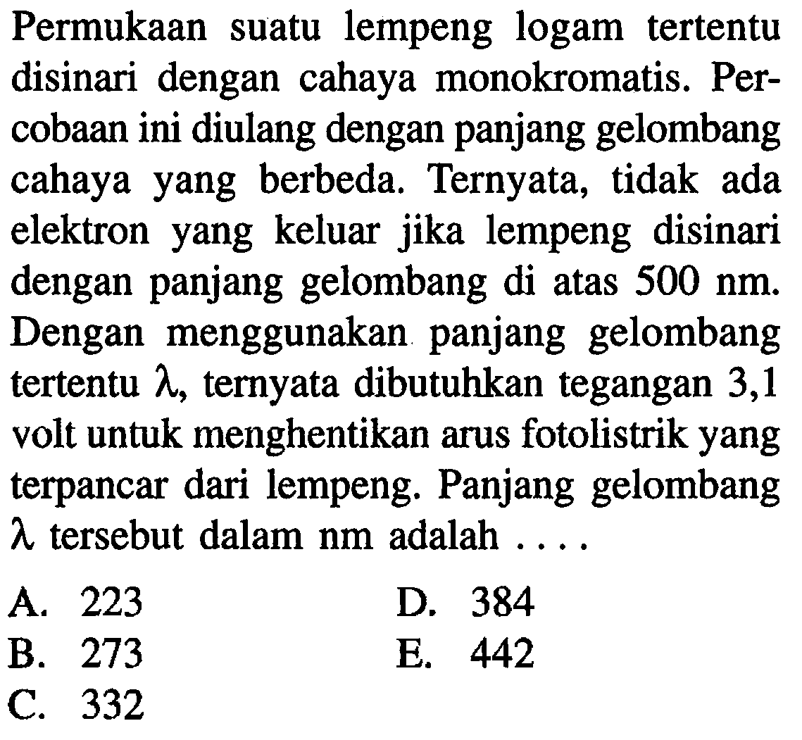 Permukaan suatu lempeng logam tertentu disinari dengan cahaya monokromatis. Percobaan ini diulang dengan panjang gelombang cahaya yang berbeda. Ternyata, tidak ada elektron yang keluar jika lempeng disinari dengan panjang gelombang di atas 500 nm. Dengan menggunakan panjang gelombang tertentu lambda, ternyata dibutuhkan tegangan 3,1 volt untuk menghentikan arus fotolistrik yang terpancar dari lempeng. Panjang gelombang lambda tersebut dalam nm adalah ... .