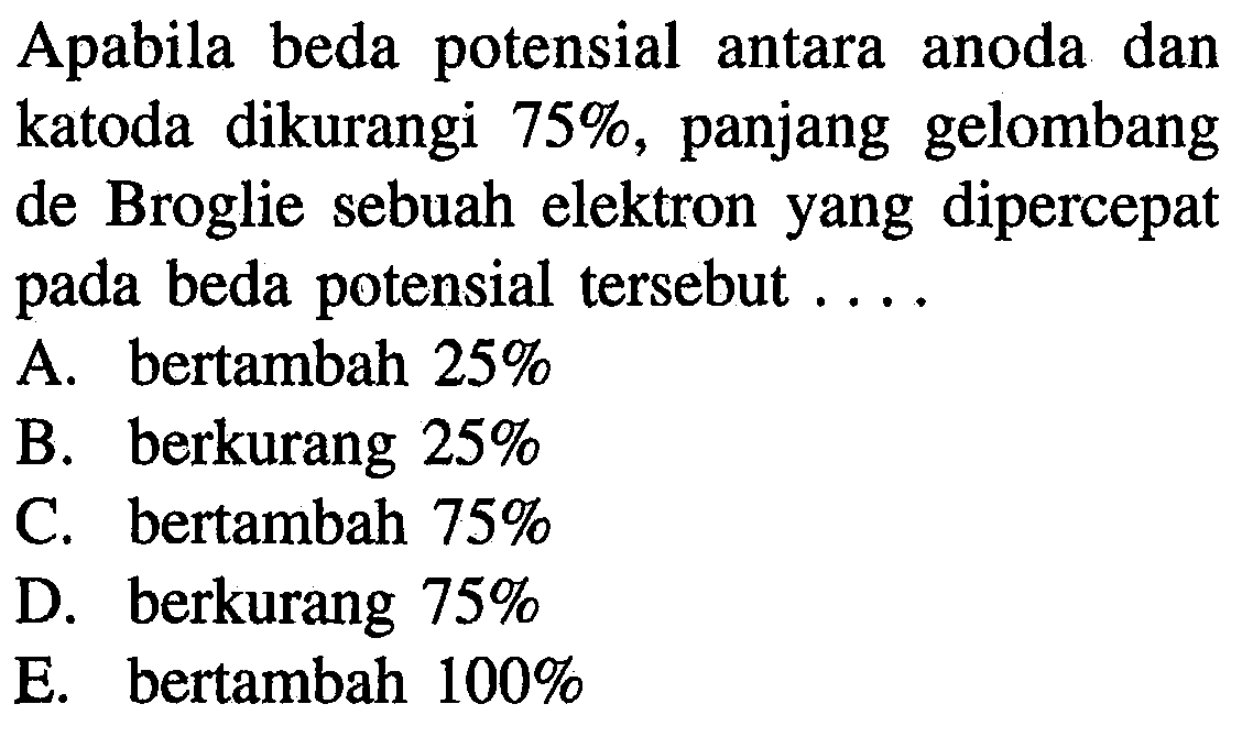 Apabila beda potensial antara anoda dan katoda dikurangi 75%, panjang gelombang de Broglie sebuah elektron yang dipercepat pada beda potensial tersebut ....
A. bertambah 25% B. berkurang 25% C. bertambah 75% D. berkurang 75% E. bertambah 100%